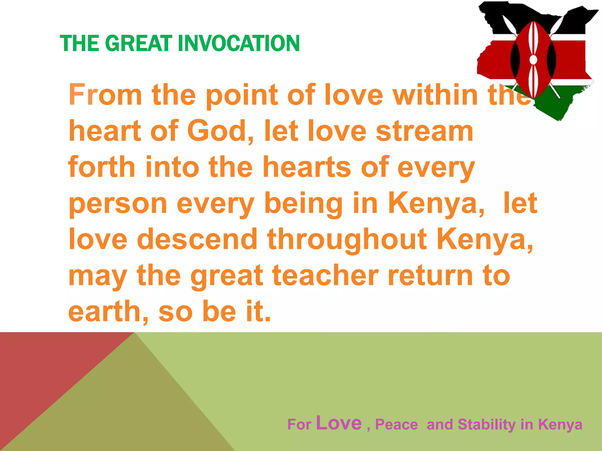 THE GREAT INVOCATION
From the point of love within the
heart of God, let love stream
forth into the hearts of every
person every being in Kenya, let
love descend throughout Kenya,
may the great teacher return to
earth, so be it.
For Love , Peace and Stability in Kenya
 