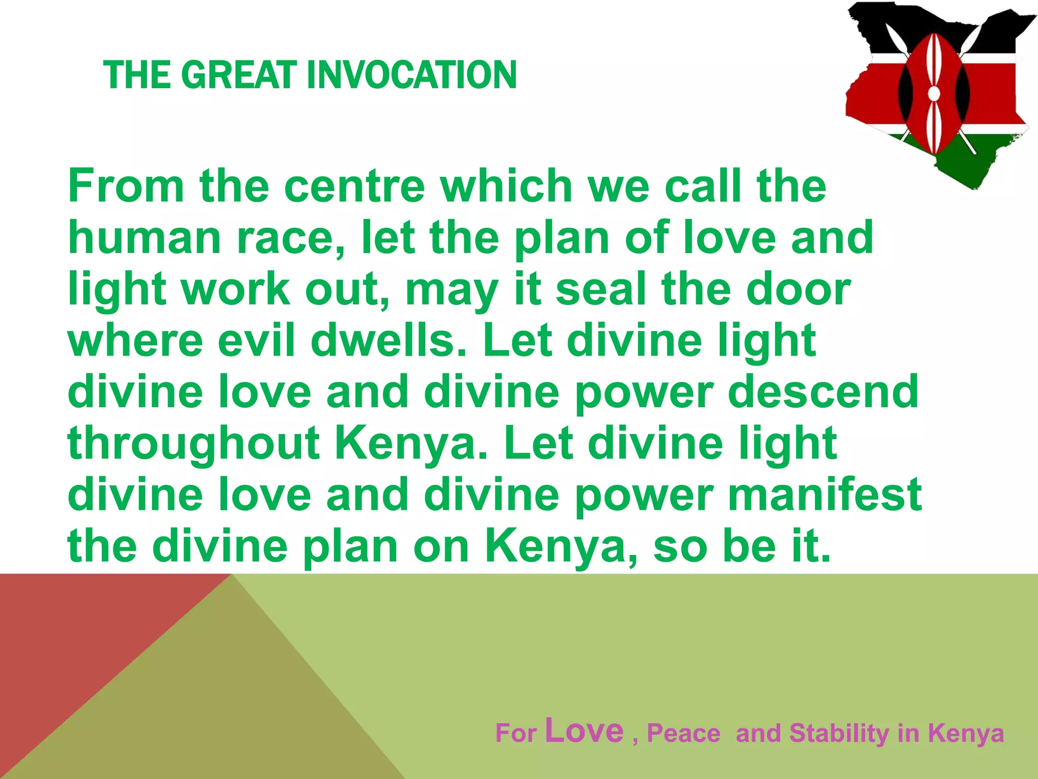 THE GREAT INVOCATION
From the centre which we call the
human race, let the plan of love and
light work out, may it seal the door
where evil dwells. Let divine light
divine love and divine power descend
throughout Kenya. Let divine light
divine love and divine power manifest
the divine plan on Kenya, so be it.
For Love , Peace and Stability in Kenya
 