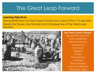 The Great Leap Forward
Learning Objectives:
Demonstrate how the Great Leap Forward was a result of the 1st 5 year plan.
Explain the Causes, Key Features and Consequences of the Great Leap
Forward
Key Terms, Events, Names:
Second Five Year Plan
Mass mobilisation
The Three Banners
General Line
Commune
Brigades
Cadres
Peng Dehaui
Liu Shaoqi
Deng Xiaoping
Lushan Conference
Three Bitter Years
 