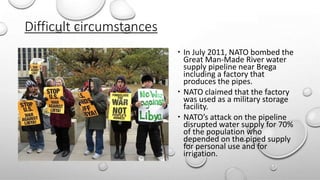 Difficult circumstances
 In July 2011, NATO bombed the
Great Man-Made River water
supply pipeline near Brega
including a factory that
produces the pipes.
 NATO claimed that the factory
was used as a military storage
facility.
 NATO’s attack on the pipeline
disrupted water supply for 70%
of the population who
depended on the piped supply
for personal use and for
irrigation.
 