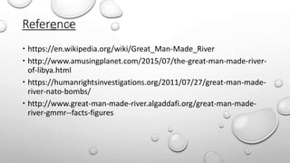 Reference
 https://en.wikipedia.org/wiki/Great_Man-Made_River
 http://www.amusingplanet.com/2015/07/the-great-man-made-river-
of-libya.html
 https://humanrightsinvestigations.org/2011/07/27/great-man-made-
river-nato-bombs/
 http://www.great-man-made-river.algaddafi.org/great-man-made-
river-gmmr--facts-figures
 