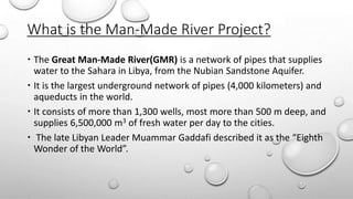 What is the Man-Made River Project?
 The Great Man-Made River(GMR) is a network of pipes that supplies
water to the Sahara in Libya, from the Nubian Sandstone Aquifer.
 It is the largest underground network of pipes (4,000 kilometers) and
aqueducts in the world.
 It consists of more than 1,300 wells, most more than 500 m deep, and
supplies 6,500,000 m3 of fresh water per day to the cities.
 The late Libyan Leader Muammar Gaddafi described it as the “Eighth
Wonder of the World”.
 