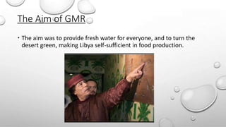 The Aim of GMR
 The aim was to provide fresh water for everyone, and to turn the
desert green, making Libya self-sufficient in food production.
 