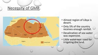 Necessity of GMR
• Almost region of Libya is
desert.
• Only 5% of the country
receives enough rainfall.
• Desalination of sea water
was expensive.
• Little water was used for
irrigating the land.
 