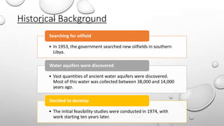 Historical Background
• In 1953, the government searched new oilfields in southern
Libya.
Searching for oilfield
• Vast quantities of ancient water aquifers were discovered.
Most of this water was collected between 38,000 and 14,000
years ago.
Water aquifers were discovered
• The initial feasibility studies were conducted in 1974, with
work starting ten years later.
Decided to develop
 