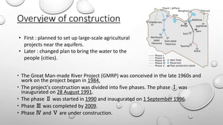 Overview of construction
 The Great Man-made River Project (GMRP) was conceived in the late 1960s and
work on the project began in 1984.
 The project's construction was divided into five phases. The phase Ⅰ was
inaugurated on 28 August 1991.
 The phase Ⅱ was started in 1990 and inaugurated on 1 September 1996.
 Phase Ⅲ was completed by 2009.
 Phase Ⅳ and Ⅴ are under construction.
• First : planned to set up large-scale agricultural
projects near the aquifers.
• Later : changed plan to bring the water to the
people (cities).
 