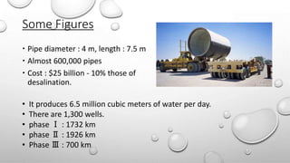 Some Figures
 Pipe diameter : 4 m, length : 7.5 m
 Almost 600,000 pipes
 Cost : $25 billion - 10% those of
desalination.
• It produces 6.5 million cubic meters of water per day.
• There are 1,300 wells.
• phase Ⅰ : 1732 km
• phase Ⅱ : 1926 km
• Phase Ⅲ : 700 km
 