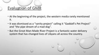 Evaluation of GMR
 At the beginning of the project, the western media rarely mentioned
it.
 It was dismissed as a “vanity project” calling it "Gaddafi's Pet Project"
and “the pipe dream of a mad dog”.
 But the Great Man-Made River Project is a fantastic water delivery
system that has changed lives of Libyans all across the country.
 