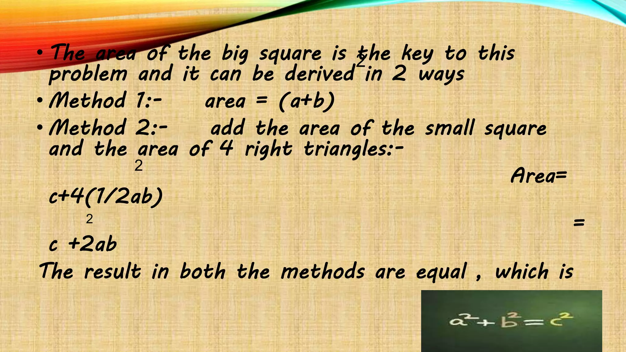 • The area of the big square is the key to this
problem and it can be derived in 2 ways
• Method 1:- area = (a+b)
• Method 2:- add the area of the small square
and the area of 4 right triangles:-
Area=
c+4(1/2ab)
=
c +2ab
The result in both the methods are equal , which is
2
2
2
 