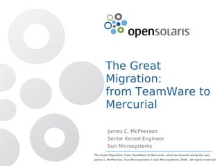 The Great
       Migration:
       from TeamWare to
       Mercurial

         James C. McPherson
         Senior Kernel Engineer
         Sun Microsystems
The Great Migration: from TeamWare to Mercurial, what we learned along the way
James C. McPherson, Sun Microsystems.© Sun Microsystems 2008. All rights reserved
 