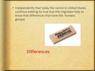  Independently that today the racism in United States
continue existing its true that this migration help to
erase that differences that have this humans
groups.
Differences
 