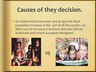 Causes of they decision.
 On United States between 1910 & 1930 the black
population increase at the 40% of all the country. So
there was an increase in tensions between African
Americans and recent European immigrant.
VS
 