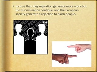  Its true that they migration generate more work but
the discrimination continue, and the European
society generate a rejection to black people.
 