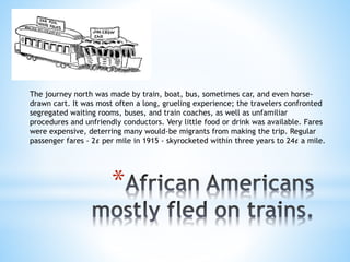 *
The journey north was made by train, boat, bus, sometimes car, and even horse-
drawn cart. It was most often a long, grueling experience; the travelers confronted
segregated waiting rooms, buses, and train coaches, as well as unfamiliar
procedures and unfriendly conductors. Very little food or drink was available. Fares
were expensive, deterring many would-be migrants from making the trip. Regular
passenger fares - 2¢ per mile in 1915 - skyrocketed within three years to 24¢ a mile.
 