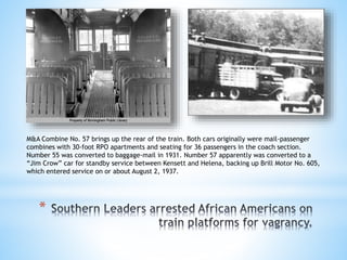 *
M&A Combine No. 57 brings up the rear of the train. Both cars originally were mail-passenger
combines with 30-foot RPO apartments and seating for 36 passengers in the coach section.
Number 55 was converted to baggage-mail in 1931. Number 57 apparently was converted to a
“Jim Crow” car for standby service between Kensett and Helena, backing up Brill Motor No. 605,
which entered service on or about August 2, 1937.
 