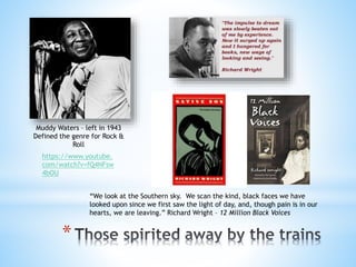 *
Muddy Waters – left in 1943
Defined the genre for Rock &
Roll
“We look at the Southern sky. We scan the kind, black faces we have
looked upon since we first saw the light of day, and, though pain is in our
hearts, we are leaving.” Richard Wright – 12 Million Black Voices
https://www.youtube.
com/watch?v=fQ4NFsw
4bOU
 