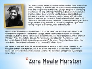 *
Zora Neale Hurston arrived in the North along the East Coast stream from
Florida, although, as was her way, she broke convention in how she got
there. She had grown up as the willful younger daughter of an exacting
preacher and his long-suffering wife in the all-black town of Eatonville.
After her mother died, when she was 13, Hurston bounced between
siblings and neighbors until she was hired as a maid with a traveling
theater troupe that got her north, dropping her off in Baltimore in 1917.
From there, she made her way to Howard University in Washington, where
she got her first story published in the literary magazine Stylus while
working odd jobs as a waitress, maid and manicurist.
She continued on to New York in 1925 with $1.50 to her name. She would become the first black
student known to graduate from Barnard College. There, she majored in English and studied
anthropology, but was barred from living in the dormitories. She never complained. In her landmark
1928 essay “How It Feels to Be Colored Me,” she mocked the absurdity: “Sometimes, I feel
discriminated against, but it does not make me angry,” she wrote. “It merely astonishes me. How
can any deny themselves the pleasure of my company? It’s beyond me.”
She arrived in New York when the Harlem Renaissance, an artistic and cultural flowering in the
early years of the Great Migration, was in full bloom. The influx to the New York region would
extend well beyond the Harlem Renaissance and draw the parents or grandparents of, among so
many others.
 