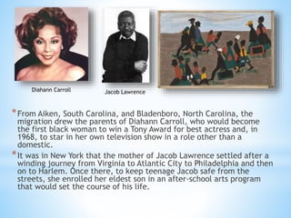 *From Aiken, South Carolina, and Bladenboro, North Carolina, the
migration drew the parents of Diahann Carroll, who would become
the first black woman to win a Tony Award for best actress and, in
1968, to star in her own television show in a role other than a
domestic.
*It was in New York that the mother of Jacob Lawrence settled after a
winding journey from Virginia to Atlantic City to Philadelphia and then
on to Harlem. Once there, to keep teenage Jacob safe from the
streets, she enrolled her eldest son in an after-school arts program
that would set the course of his life.
Diahann Carroll Jacob Lawrence
 