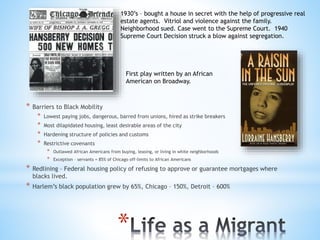 *
* Barriers to Black Mobility
* Lowest paying jobs, dangerous, barred from unions, hired as strike breakers
* Most dilapidated housing, least desirable areas of the city
* Hardening structure of policies and customs
* Restrictive covenants
* Outlawed African Americans from buying, leasing, or living in white neighborhoods
* Exception – servants = 85% of Chicago off-limits to African Americans
* Redlining – Federal housing policy of refusing to approve or guarantee mortgages where
blacks lived.
* Harlem’s black population grew by 65%, Chicago – 150%, Detroit – 600%
1930’s – bought a house in secret with the help of progressive real
estate agents. Vitriol and violence against the family.
Neighborhood sued. Case went to the Supreme Court. 1940
Supreme Court Decision struck a blow against segregation.
First play written by an African
American on Broadway.
 