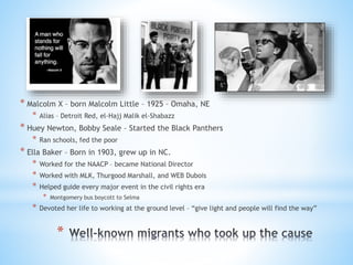 *
* Malcolm X – born Malcolm Little – 1925 – Omaha, NE
* Alias – Detroit Red, el-Hajj Malik el-Shabazz
* Huey Newton, Bobby Seale – Started the Black Panthers
* Ran schools, fed the poor
* Ella Baker – Born in 1903, grew up in NC.
* Worked for the NAACP – became National Director
* Worked with MLK, Thurgood Marshall, and WEB Dubois
* Helped guide every major event in the civil rights era
* Montgomery bus boycott to Selma
* Devoted her life to working at the ground level – “give light and people will find the way”
 