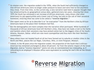 *
* Its mission over, the migration ended in the 1970s, when the South had sufficiently changed so
that African-Americans were no longer under pressure to leave and were free to live anywhere
they chose. From that time, to the current day, a new narrative took hold in popular thought that
has seized primarily on geographical census data, gathered every ten years, showing that since
1975 the South has witnessed a net increase of African-Americans, many drawn (like other
Americans) to job opportunities and a lower cost of living, but also to the call of their ancestral
homeland, enacting what has come to be called a “reverse migration.”
* One report went so far as to describe it as “an evacuation” from the Northern cities by African-
Americans back to the place their forebears had fled.
* But the demographics are more complex than the narrative often portrayed. While hundreds of
thousands of African-Americans have left Northern cities, they have not made a trail to the farms
and hamlets where their ancestors may have picked cotton but to the biggest cities of the South—
Atlanta, Houston, Dallas—which are now more cosmopolitan and thus more like their Northern
counterparts.
* Many others have not headed South at all but have fanned out to suburbs or smaller cities in the
North and West, places like Las Vegas, Columbus, Ohio, or even Ferguson, Missouri.
* Indeed, in the 40 years since the migration ended, the proportion of the South that is African-
American has remained unchanged at about 20 percent—far from the seismic impact of the Great
Migration. And so “reverse migration” seems not only an overstatement but misleading, as if
relocating to an employer’s Houston office were equivalent to running for one’s life on the Illinois
Central.
 