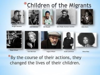 *
*By the course of their actions, they
changed the lives of their children.
Richard
Wright/Novelist John Coltrane Bill Russell Zora Neale Hurston/novelist Miles Davis
Ralph Ellison
Toni Morrison August Wilson Jacob Lawrence Diana Ross
 