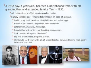 *A little boy, 4 years old, boarded a northbound train with his
grandmother and extended family. Year – 1935.
*All possessions stuffed inside wooden crates
*Family in front car – first to take impact in case of a crash.
* Had to bring their own food – fried chicken and boiled eggs.
* Mother is left behind – separated from the father.
* Left farm in Arkabutla, Mississippi.
* Grandfather left earlier – hardworking, serious man.
* Took them to Michigan – “Meatskin!”
* Boy was traumatized. Began to stutter.
* Went mute for 8 years until a high school teacher convinced him to read poetry
in front of the class.
 