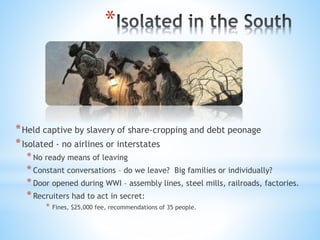 *
*Held captive by slavery of share-cropping and debt peonage
*Isolated - no airlines or interstates
*No ready means of leaving
*Constant conversations – do we leave? Big families or individually?
*Door opened during WWI – assembly lines, steel mills, railroads, factories.
*Recruiters had to act in secret:
* Fines, $25,000 fee, recommendations of 35 people.
 