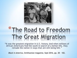 “It was the greatest migration in U.S. history. And when millions of
African-Americans fled the south in search of a better life, they
remade the nation in ways that are still being felt.”
*
Black in America, Smithsonian magazine, Sept 2016, pp. 38 – 102.
 
