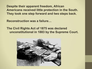 Despite their apparent freedom, African
Americans received little protection in the South.
They took one step forward and two steps back.
Reconstruction was a failure…
The Civil Rights Act of 1875 was declared
unconstitutional in 1883 by the Supreme Court.
 