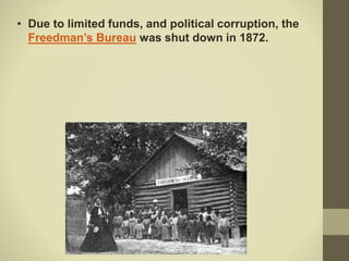 • Due to limited funds, and political corruption, the
Freedman’s Bureau was shut down in 1872.
 