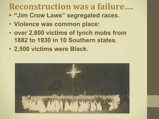 Reconstruction was a failure….
• “Jim Crow Laws” segregated races.
• Violence was common place:
• over 2,800 victims of lynch mobs from
1882 to 1930 in 10 Southern states.
• 2,500 victims were Black.
 
