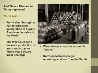 And Then a Miraculous
Thing Happened…
World War…
• World War I brought a
halt to European
immigration to supply
American factories in
the North.
• The War called for a
massive production of
arms and supplies.
There was a severe
labor shortage
• Wars always create an economic
“boom.”
• Northern factories began
recruiting workers from the South.
 
