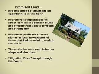 Promised Land…
• Reports spread of abundant job
opportunities in the North.
• Recruiters set up stations on
street corners in Southern towns
and offered train tickets to young
and strong men
• Recruiters published success
stories in local newspapers of
those that had traveled to work in
the North.
• These stories were read in barber
shops and churches.
• “Migration Fever” swept through
the South.
 