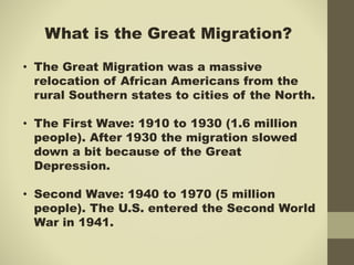 What is the Great Migration?
• The Great Migration was a massive
relocation of African Americans from the
rural Southern states to cities of the North.
• The First Wave: 1910 to 1930 (1.6 million
people). After 1930 the migration slowed
down a bit because of the Great
Depression.
• Second Wave: 1940 to 1970 (5 million
people). The U.S. entered the Second World
War in 1941.
 