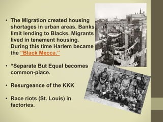 • The Migration created housing
shortages in urban areas. Banks
limit lending to Blacks. Migrants
lived in tenement housing.
During this time Harlem became
the “Black Mecca.”
• “Separate But Equal becomes
common-place.
• Resurgeance of the KKK
• Race riots (St. Louis) in
factories.
 
