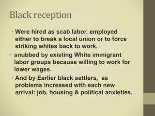 Black reception
• Were hired as scab labor, employed
either to break a local union or to force
striking whites back to work.
• snubbed by existing White immigrant
labor groups because willing to work for
lower wages.
• And by Earlier black settlers, as
problems increased with each new
arrival: job, housing & political anxieties.
 