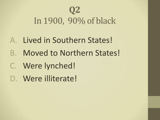 A. Lived in Southern States!
B. Moved to Northern States!
C. Were lynched!
D. Were illiterate!
Q2
In 1900, 90% of black
 