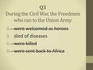 A. were welcomed as heroes
B. died of diseases
C. were killed
D. were sent back to Africa
Q3
During the Civil War, the Freedmen
who ran to the Union Army
 