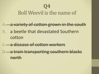 A. a variety of cotton grown in the south
B. a beetle that devastated Southern
cotton
C. a disease of cotton workers
D. a train transporting southern blacks
north
Q4
Boll Weevil is the name of
 