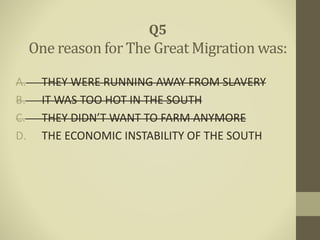 A. THEY WERE RUNNING AWAY FROM SLAVERY
B. IT WAS TOO HOT IN THE SOUTH
C. THEY DIDN’T WANT TO FARM ANYMORE
D. THE ECONOMIC INSTABILITY OF THE SOUTH
Q5
One reason for The Great Migration was:
 