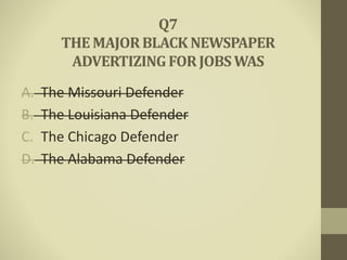 A. The Missouri Defender
B. The Louisiana Defender
C. The Chicago Defender
D. The Alabama Defender
Q7
THE MAJORBLACK NEWSPAPER
ADVERTIZINGFORJOBSWAS
 