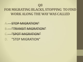 A. STOP MIGRATION”
B. “TRANSIT MIGRATION”
C. “SPOT MIGRATION”
D. “STEP MIGRATION”
Q8
FORMIGRATINGBLACKS,STOPPING TO FIND
WORKALONG THE WAYWASCALLED
 