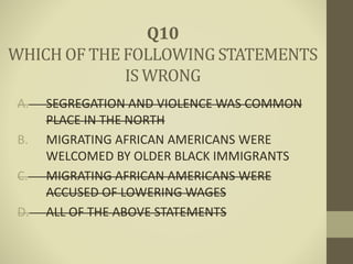 A. SEGREGATION AND VIOLENCE WAS COMMON
PLACE IN THE NORTH
B. MIGRATING AFRICAN AMERICANS WERE
WELCOMED BY OLDER BLACK IMMIGRANTS
C. MIGRATING AFRICAN AMERICANS WERE
ACCUSED OF LOWERING WAGES
D. ALL OF THE ABOVE STATEMENTS
Q10
WHICH OF THE FOLLOWING STATEMENTS
IS WRONG
 