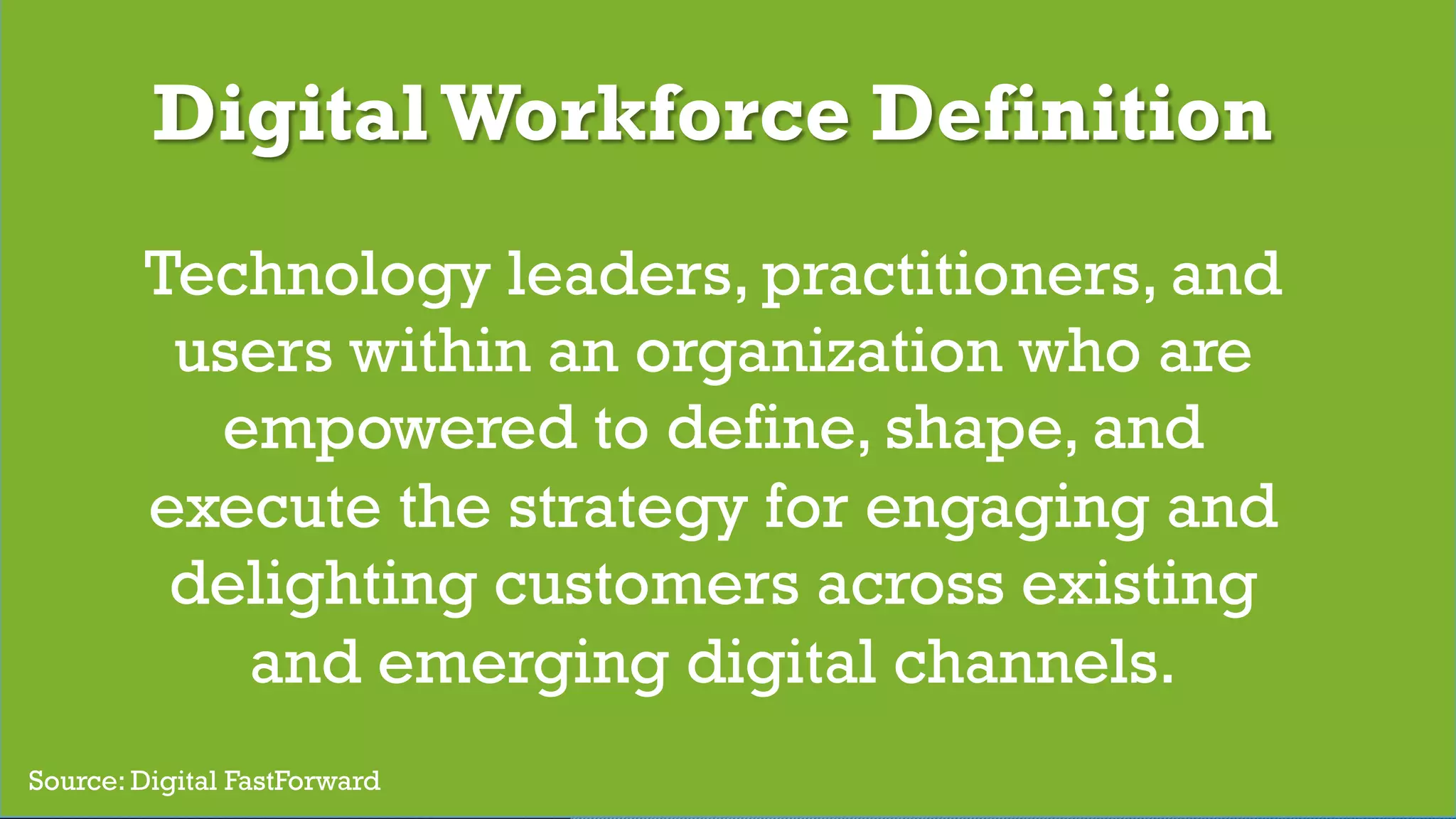 © 2017 Digital Fast Forward, LLC
DigitalWorkforce Definition
Technology leaders, practitioners, and
users within an organization who are
empowered to define, shape, and
execute the strategy for engaging and
delighting customers across existing
and emerging digital channels.
Source: Digital FastForward
 