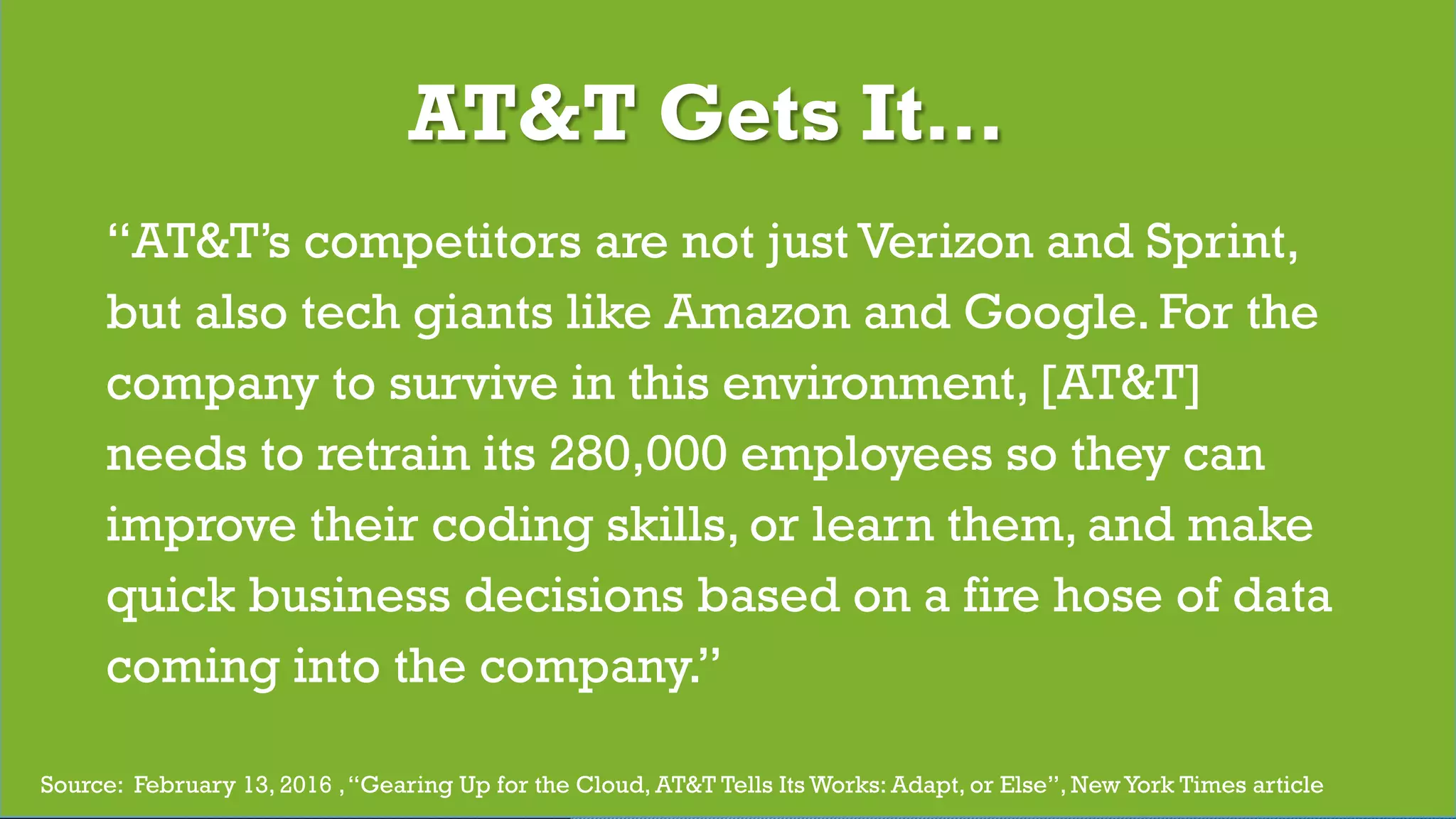 © 2017 Digital Fast Forward, LLC
“AT&T’s competitors are not just Verizon and Sprint,
but also tech giants like Amazon and Google. For the
company to survive in this environment, [AT&T]
needs to retrain its 280,000 employees so they can
improve their coding skills, or learn them, and make
quick business decisions based on a fire hose of data
coming into the company.”
Source: February 13, 2016 ,“Gearing Up for the Cloud, AT&T Tells Its Works: Adapt, or Else”, NewYork Times article
AT&T Gets It…
 