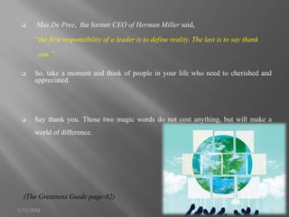  Max De Pree, the former CEO of Herman Miller said,
“the first responsibility of a leader is to define reality. The last is to say thank
you.”
 So, take a moment and think of people in your life who need to cherished and
appreciated.
 Say thank you. Those two magic words do not cost anything, but will make a
world of difference.
(The Greatness Guide page-92)
5/13/2014 11
 