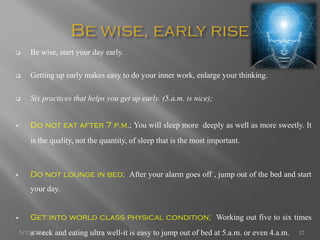  Be wise, start your day early.
 Getting up early makes easy to do your inner work, enlarge your thinking.
 Six practices that helps you get up early. (5.a.m. is nice);
 Do not eat after 7 p.m.; You will sleep more deeply as well as more sweetly. It
is the quality, not the quantity, of sleep that is the most important.
 Do not lounge in bed; After your alarm goes off , jump out of the bed and start
your day.
 Get into world class physical condition; Working out five to six times
a week and eating ultra well-it is easy to jump out of bed at 5.a.m. or even 4.a.m.5/13/2014 12
 