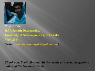 Prepared by;
D.M. Sanath Dasanayaka.
University of Sabaragamuwa, Sri Lanka.
May, 2014.
(e-mail: sanath.dasanayaka@yahoo.com)
Thank you, Robin Sharma. All the credits go to you, the genuine
author of the Greatness Guide.
5/13/2014 17
 