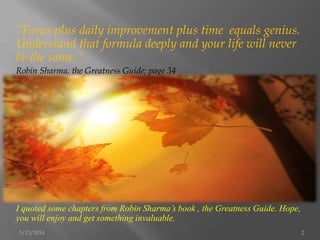 “Focus plus daily improvement plus time equals genius.
Understand that formula deeply and your life will never
be the same.”
Robin Sharma, the Greatness Guide; page 34
I quoted some chapters from Robin Sharma’s book , the Greatness Guide. Hope,
you will enjoy and get something invaluable.
5/13/2014 2
 